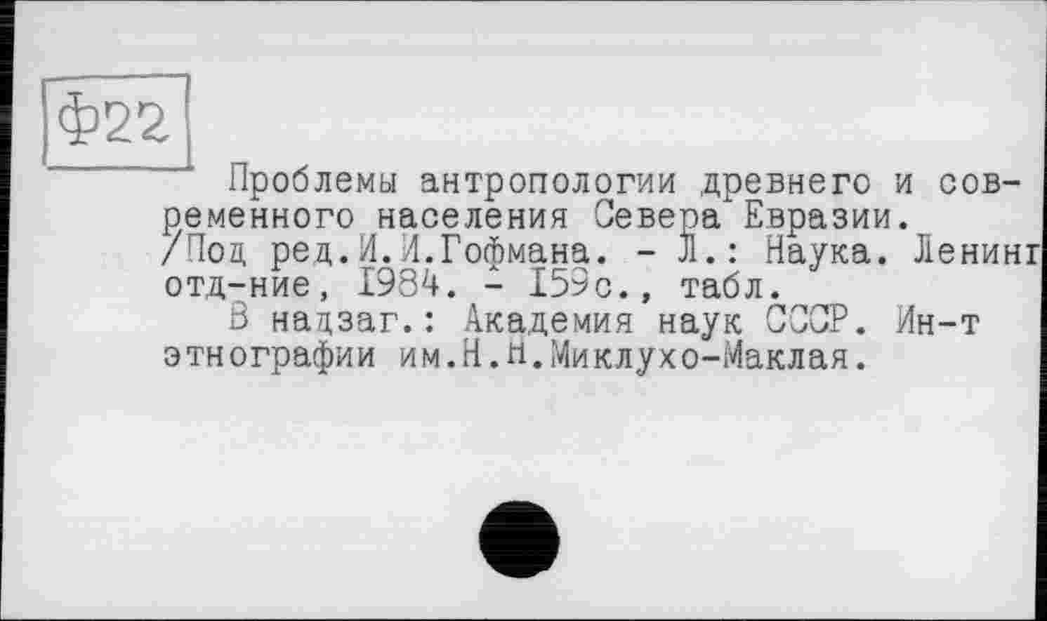 ﻿Проблемы антропологии древнего и современного населения Севера Евразии.
/Под ред.И.И.Гофмана. - J1.: Наука. Ленинг отд-ние, 1984. - 159с., табл.
Ö надзаг.: Академия наук СССР. Ин-т этнографии им.H.Н.Миклухо-Маклая.